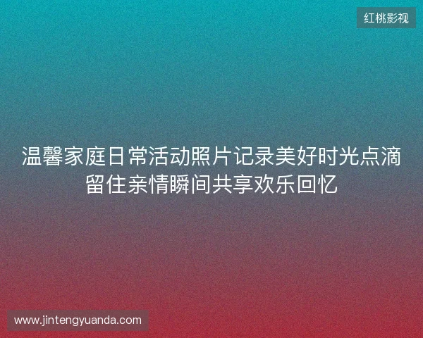 温馨家庭日常活动照片记录美好时光点滴留住亲情瞬间共享欢乐回忆
