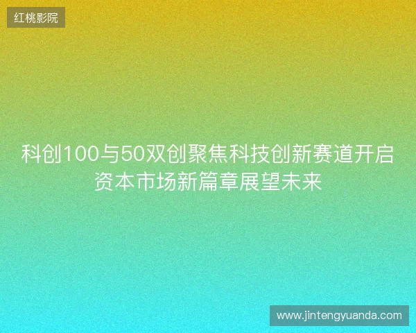 科创100与50双创聚焦科技创新赛道开启资本市场新篇章展望未来