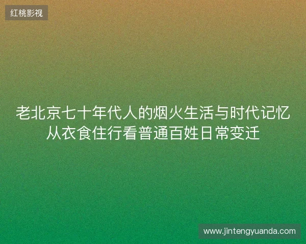 老北京七十年代人的烟火生活与时代记忆从衣食住行看普通百姓日常变迁